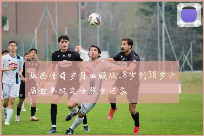 梅西传奇岁月回顾从18岁到38岁六届世界杯定妆照全记录