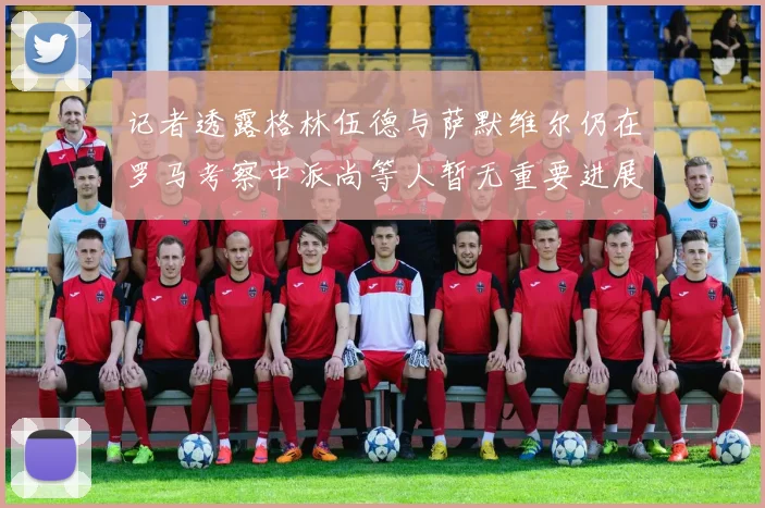 记者透露格林伍德与萨默维尔仍在罗马考察中派尚等人暂无重要进展消息