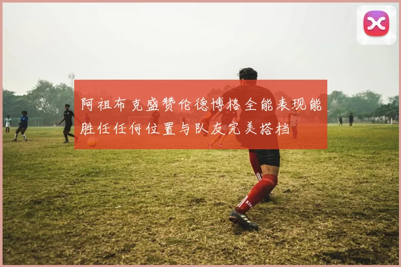 阿祖布克盛赞伦德博格全能表现能胜任任何位置与队友完美搭档