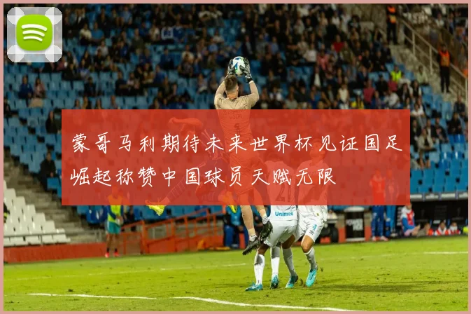 蒙哥马利期待未来世界杯见证国足崛起称赞中国球员天赋无限