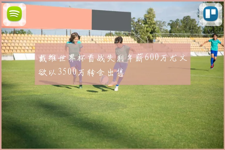 戴维世界杯首战失利年薪600万尤文欲以3500万转会出售