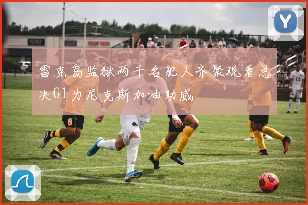 雷克岛监狱两千名犯人齐聚观看总决G1为尼克斯加油助威