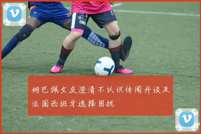 姆巴佩女友澄清不认识传闻并谈及法国西班牙选择困扰