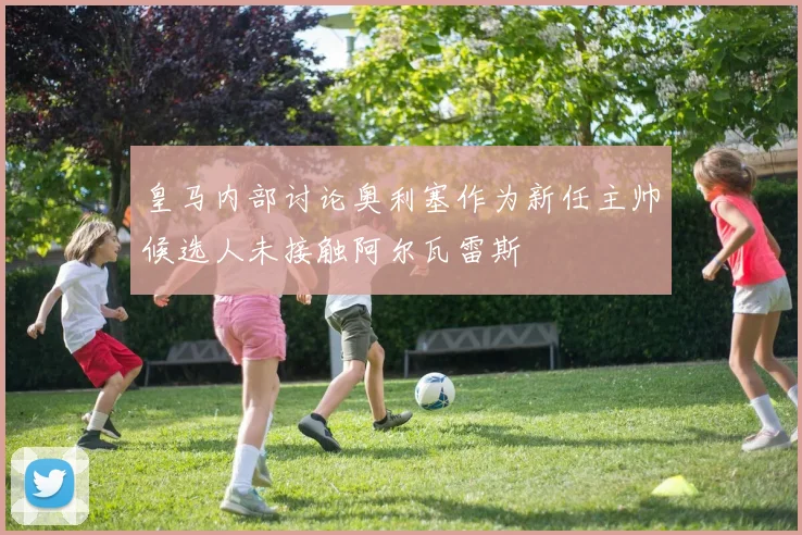 皇马内部讨论奥利塞作为新任主帅候选人未接触阿尔瓦雷斯