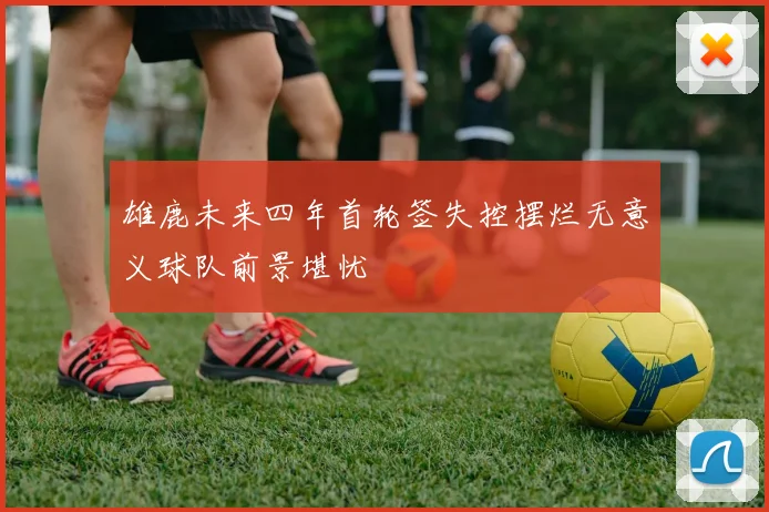 雄鹿未来四年首轮签失控摆烂无意义球队前景堪忧