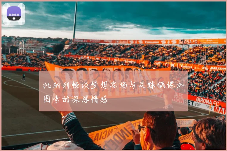 托纳利畅谈梦想客场与足球偶像加图索的深厚情感