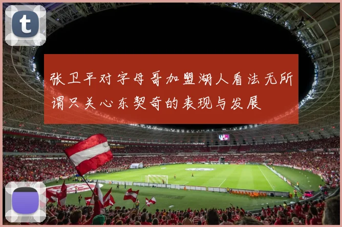 张卫平对字母哥加盟湖人看法无所谓只关心东契奇的表现与发展