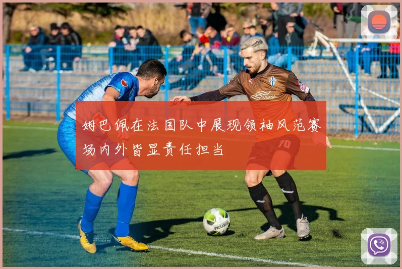 姆巴佩在法国队中展现领袖风范赛场内外皆显责任担当