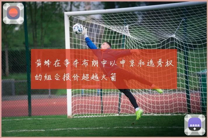 黄蜂在争夺布朗中以申京和选秀权的组合报价超越火箭