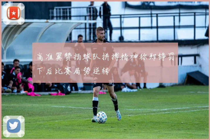 高准翼赞扬球队拼搏精神称郑铮罚下后比赛局势逆转